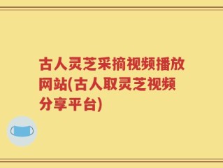 古人灵芝采摘视频播放网站(古人取灵芝视频分享平台)