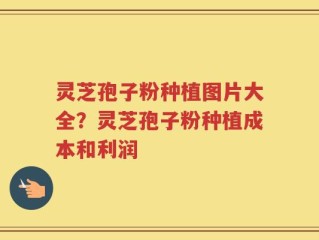 灵芝孢子粉种植图片大全？灵芝孢子粉种植成本和利润