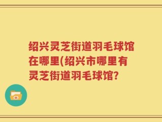 绍兴灵芝街道羽毛球馆在哪里(绍兴市哪里有灵芝街道羽毛球馆？