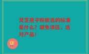 灵芝孢子粉挑选的标准是什么？避免误区，选对产品！