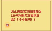怎么辨别灵芝面膜真伪(怎样判断灵芝面膜正品？5个小技巧！)