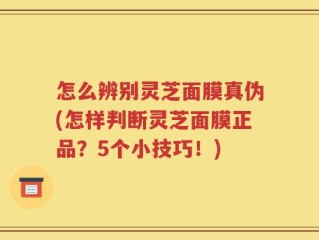 怎么辨别灵芝面膜真伪(怎样判断灵芝面膜正品？5个小技巧！)