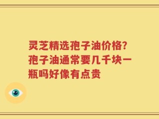 灵芝精选孢子油价格？孢子油通常要几千块一瓶吗好像有点贵