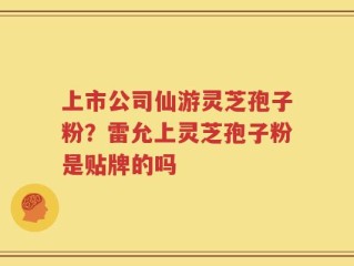 上市公司仙游灵芝孢子粉？雷允上灵芝孢子粉是贴牌的吗