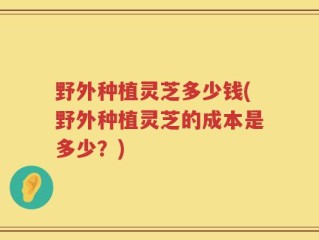 野外种植灵芝多少钱(野外种植灵芝的成本是多少？)