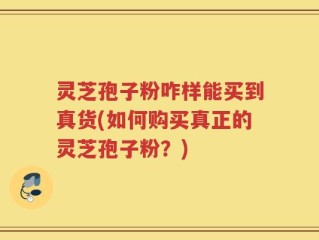 灵芝孢子粉咋样能买到真货(如何购买真正的灵芝孢子粉？)