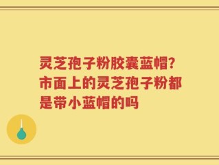 灵芝孢子粉胶囊蓝帽？市面上的灵芝孢子粉都是带小蓝帽的吗