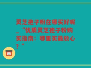 灵芝孢子粉在哪买好呢_“优质灵芝孢子粉购买指南：哪里买最放心？”