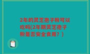 2年的灵芝孢子粉可以吃吗(2年期灵芝孢子粉是否安全食用？)