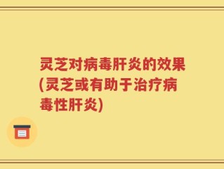 灵芝对病毒肝炎的效果(灵芝或有助于治疗病毒性肝炎)