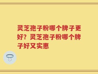 灵芝孢子粉哪个牌子更好？灵芝孢子粉哪个牌子好又实惠