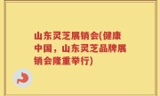 山东灵芝展销会(健康中国，山东灵芝品牌展销会隆重举行)