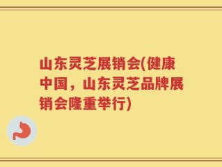 山东灵芝展销会(健康中国，山东灵芝品牌展销会隆重举行)