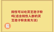 阳性可以吃灵芝孢子粉吗(适合阳性人群的灵芝孢子粉食用方法)