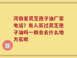 河南省灵芝孢子油厂家电话？有人买过灵芝孢子油吗一般会去什么地方买呢