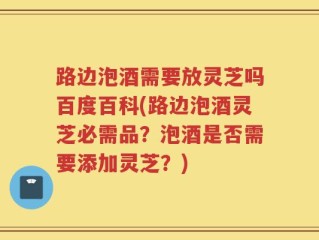 路边泡酒需要放灵芝吗百度百科(路边泡酒灵芝必需品？泡酒是否需要添加灵芝？)