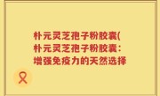 朴元灵芝孢子粉胶囊(朴元灵芝孢子粉胶囊：增强免疫力的天然选择