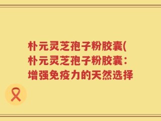 朴元灵芝孢子粉胶囊(朴元灵芝孢子粉胶囊：增强免疫力的天然选择