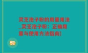 灵芝孢子粉的用量用法_灵芝孢子粉：正确用量与使用方法指南)