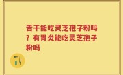 舌干能吃灵芝孢子粉吗？有胃炎能吃灵芝孢子粉吗
