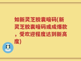 如新灵芝胶囊暗码(新灵芝胶囊暗码或成爆款，受欢迎程度达到新高度)