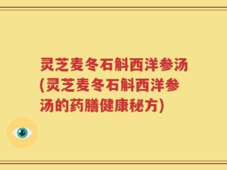 灵芝麦冬石斛西洋参汤(灵芝麦冬石斛西洋参汤的药膳健康秘方)
