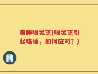 嗜睡喝灵芝(喝灵芝引起嗜睡，如何应对？)