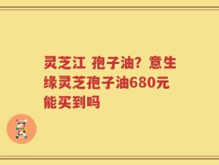 灵芝江 孢子油？意生缘灵芝孢子油680元能买到吗