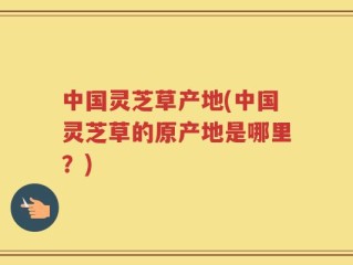中国灵芝草产地(中国灵芝草的原产地是哪里？)