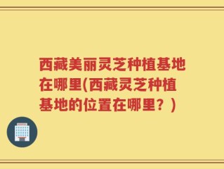 西藏美丽灵芝种植基地在哪里(西藏灵芝种植基地的位置在哪里？)