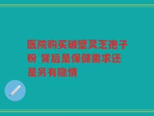 医院购买破壁灵芝孢子粉 背后是保健需求还是另有隐情