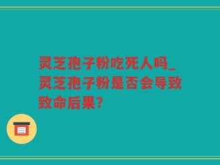 灵芝孢子粉吃死人吗_灵芝孢子粉是否会导致致命后果？