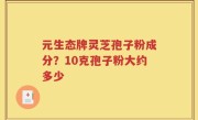 元生态牌灵芝孢子粉成分？10克孢子粉大约多少