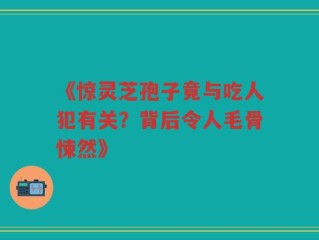 《惊灵芝孢子竟与吃人犯有关？背后令人毛骨悚然》