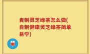 自制灵芝绿茶怎么做(自制健康灵芝绿茶简单易学)