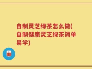 自制灵芝绿茶怎么做(自制健康灵芝绿茶简单易学)