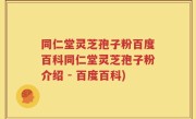 同仁堂灵芝孢子粉百度百科同仁堂灵芝孢子粉介绍 - 百度百科)