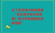 吃了灵芝孢子粉就胃痛_“灵芝孢子粉引发胃痛？探讨可能原因及预防措施”