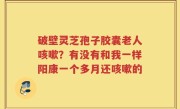 破壁灵芝孢子胶囊老人咳嗽？有没有和我一样阳康一个多月还咳嗽的