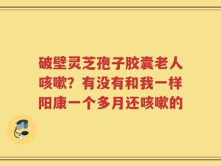 破壁灵芝孢子胶囊老人咳嗽？有没有和我一样阳康一个多月还咳嗽的