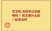 灵芝粉,当归可以空腹喝吗 ？灵芝跟什么配一起煲汤好