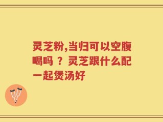 灵芝粉,当归可以空腹喝吗 ？灵芝跟什么配一起煲汤好