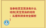 当参和灵芝煲汤有什么功效(灵芝煲汤的功效：从原料到食材全解析)