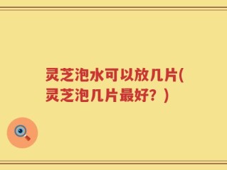 灵芝泡水可以放几片(灵芝泡几片最好？)