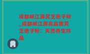 成都岷江源灵芝孢子粉_成都岷江源高品质灵芝孢子粉：天然养生珍品