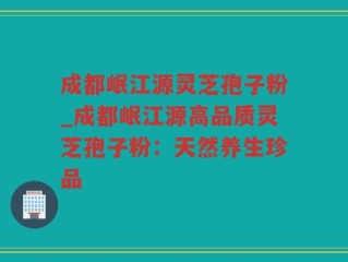成都岷江源灵芝孢子粉_成都岷江源高品质灵芝孢子粉：天然养生珍品