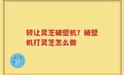 转让灵芝破壁机？破壁机打灵芝怎么做