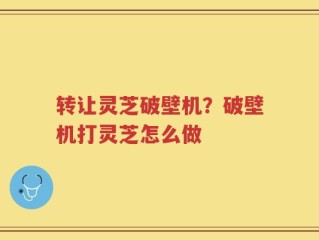 转让灵芝破壁机？破壁机打灵芝怎么做