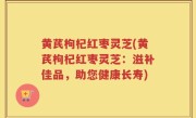 黄芪枸杞红枣灵芝(黄芪枸杞红枣灵芝：滋补佳品，助您健康长寿)