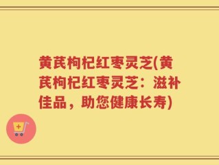 黄芪枸杞红枣灵芝(黄芪枸杞红枣灵芝：滋补佳品，助您健康长寿)